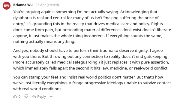 "You're arguing against something I'm not actually saying. Acknowledging that dysphoria is real and central for many of us isn't 'making suffering the price of entry,' it's grounding this in the reality that drives medical care and policy. Rights don't come from pain, but pretending material differences don't exist doesn't liberate anyone, it just makes the whole thing incoherent. If everything counts the same, nothing actually means anything. And yes, nobody should have to perform their trauma to deserve dignity. I agree with you there. But throwing out any connection to reality doesn't end gatekeeping (more accurately called medical safeguarding,) it just replaces it with pure assertion, which immediately falls apart the second it hits law, medicine, or real-world conflict. You can stamp your feet and insist real world politics don't matter. But that's how we've lost literally everything. A fringe progressive ideology unable to survive contact with real world conditions."